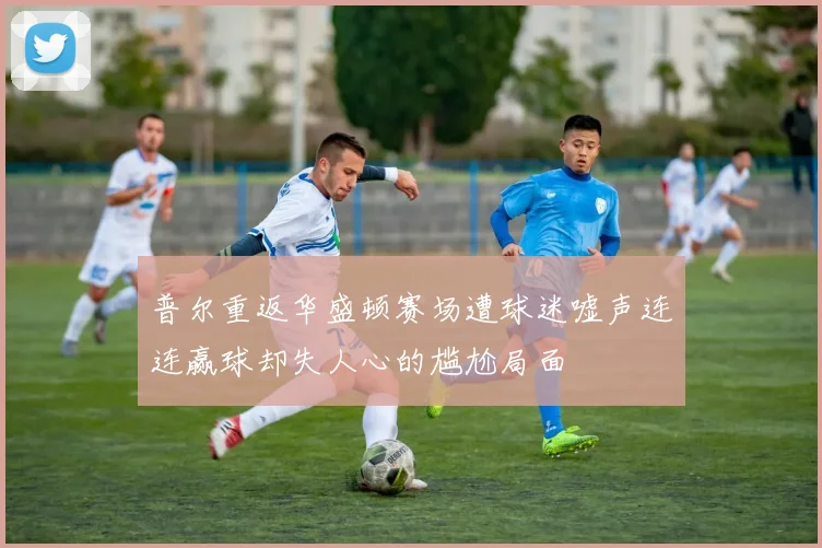 普尔重返华盛顿赛场遭球迷嘘声连连赢球却失人心的尴尬局面