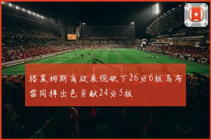 格莱姆斯高效表现砍下26分6板乌布雷同样出色贡献24分5板