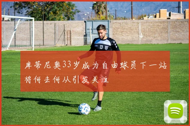 库蒂尼奥33岁成为自由球员下一站将何去何从引发关注