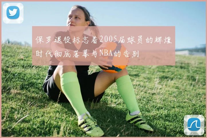 保罗退役标志着2005届球员的辉煌时代彻底落幕与NBA的告别