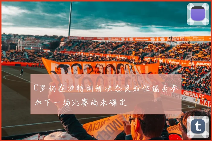 C罗仍在沙特训练状态良好但能否参加下一场比赛尚未确定