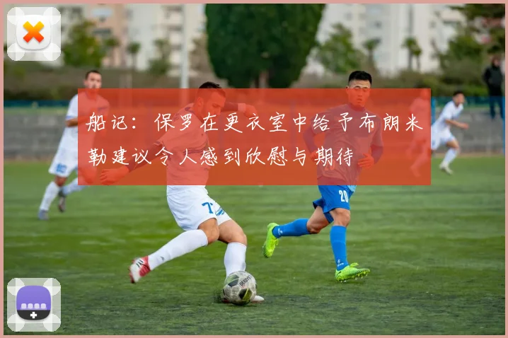 船记：保罗在更衣室中给予布朗米勒建议令人感到欣慰与期待
