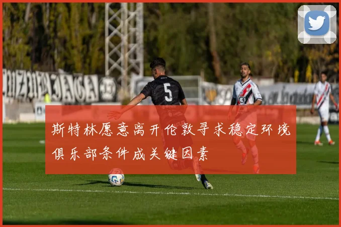 斯特林愿意离开伦敦寻求稳定环境俱乐部条件成关键因素