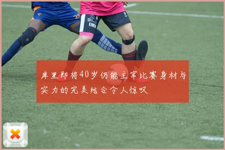 库里即将40岁仍能主宰比赛身材与实力的完美结合令人惊叹