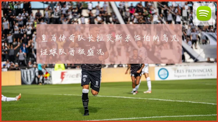 皇马传奇队长拉莫斯亲临伯纳乌见证球队晋级盛况