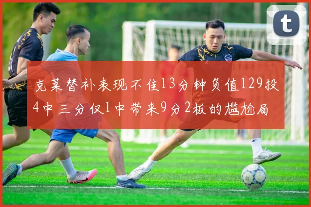 克莱替补表现不佳13分钟负值129投4中三分仅1中带来9分2板的尴尬局面