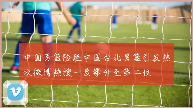 中国男篮险胜中国台北男篮引发热议微博热搜一度攀升至第二位
