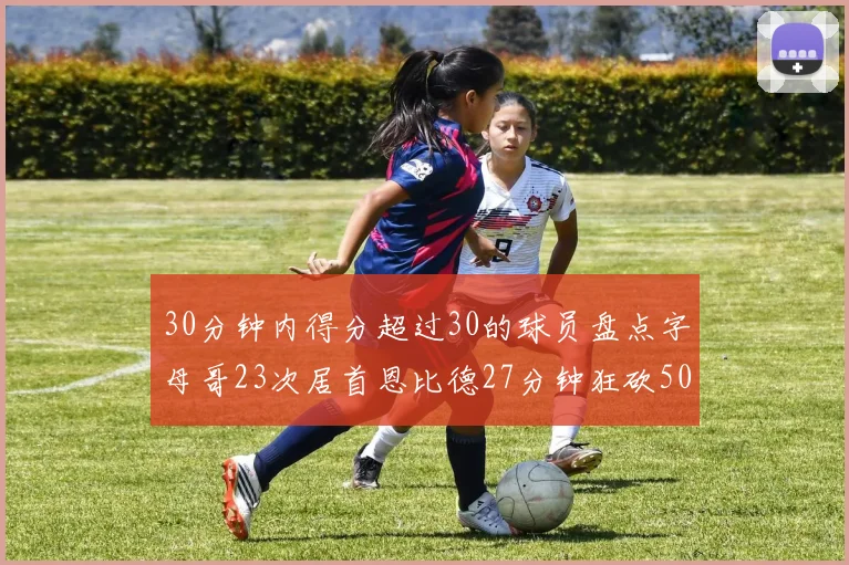 30分钟内得分超过30的球员盘点字母哥23次居首恩比德27分钟狂砍50分
