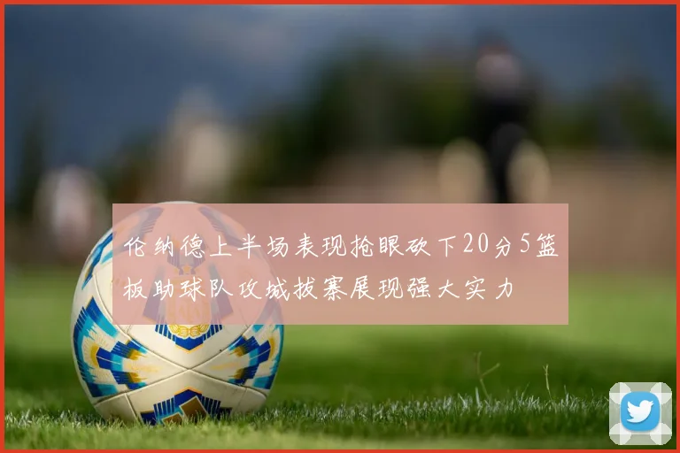 伦纳德上半场表现抢眼砍下20分5篮板助球队攻城拔寨展现强大实力