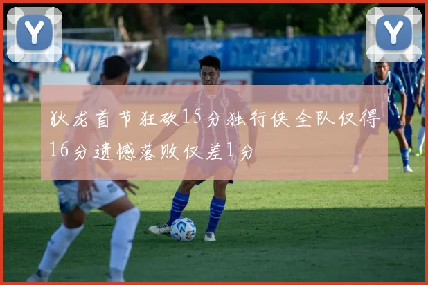 狄龙首节狂砍15分独行侠全队仅得16分遗憾落败仅差1分