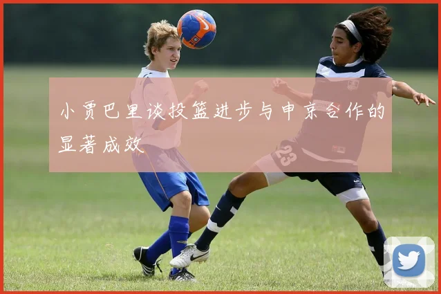 小贾巴里谈投篮进步与申京合作的显著成效
