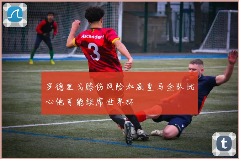罗德里戈膝伤风险加剧皇马全队忧心他可能缺席世界杯