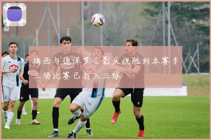 梅西与德保罗合影庆祝胜利本赛季三场比赛已打入三球