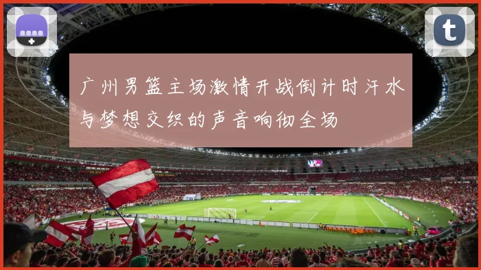 广州男篮主场激情开战倒计时汗水与梦想交织的声音响彻全场