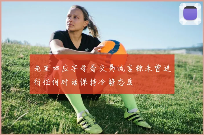 老里回应字母哥交易流言称未曾进行任何对话保持冷静态度