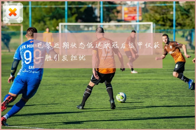 巴黎近期状态低迷欧冠后法甲仅获一胜引发担忧