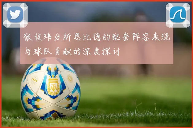 张佳玮分析恩比德的配套阵容表现与球队贡献的深度探讨