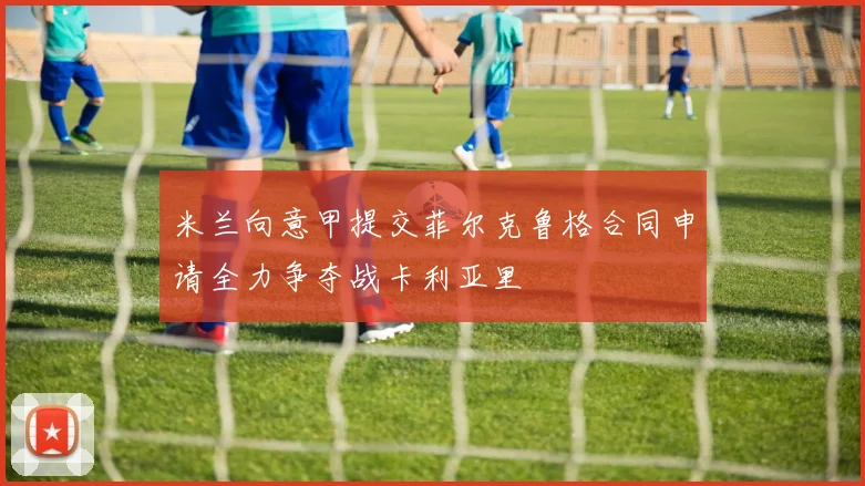 米兰向意甲提交菲尔克鲁格合同申请全力争夺战卡利亚里