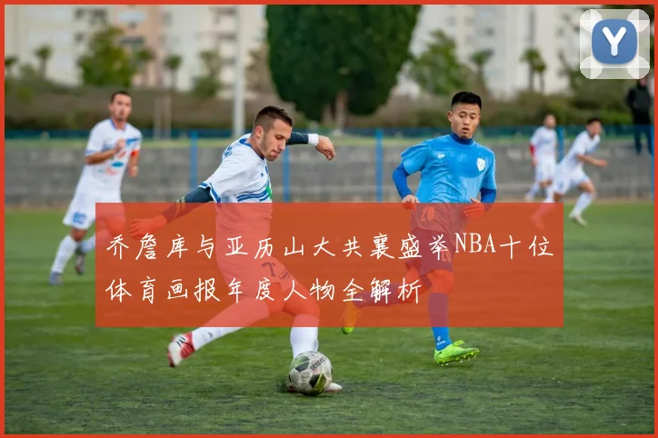 乔詹库与亚历山大共襄盛举NBA十位体育画报年度人物全解析