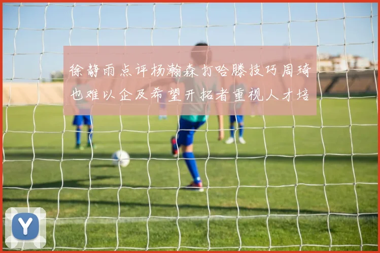 徐静雨点评杨瀚森打哈滕技巧周琦也难以企及希望开拓者重视人才培养