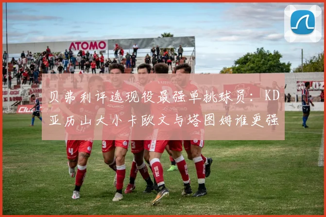 贝弗利评选现役最强单挑球员：KD亚历山大小卡欧文与塔图姆谁更强