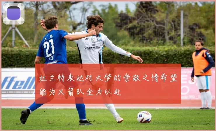 杜兰特表达对大梦的崇敬之情希望能为火箭队全力以赴