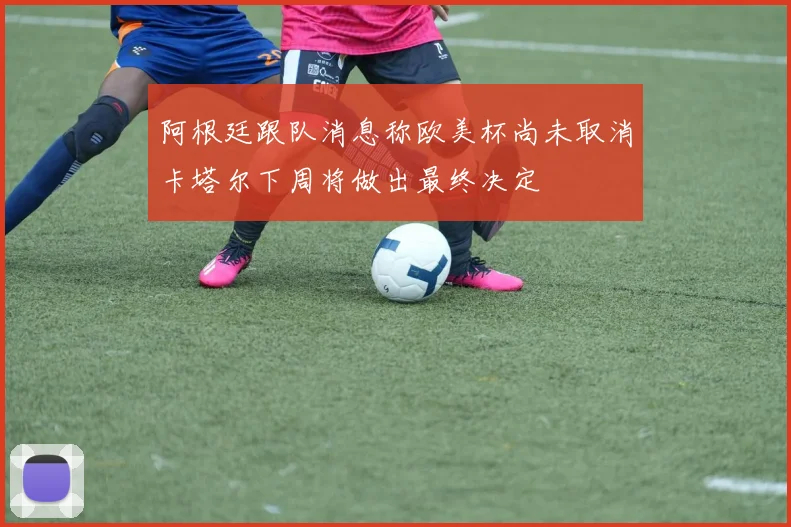 阿根廷跟队消息称欧美杯尚未取消卡塔尔下周将做出最终决定