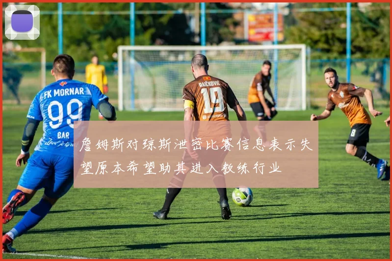 詹姆斯对琼斯泄密比赛信息表示失望原本希望助其进入教练行业