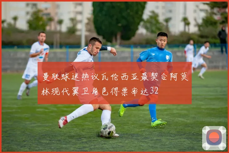 曼联球迷热议瓦伦西亚最契合阿莫林现代翼卫角色得票率达32