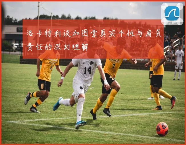 洛卡特利谈加图索真实个性与肩负责任的深刻理解