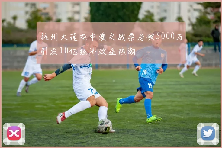 杭州大莲花中澳之战票房破5000万引发10亿经济效益热潮