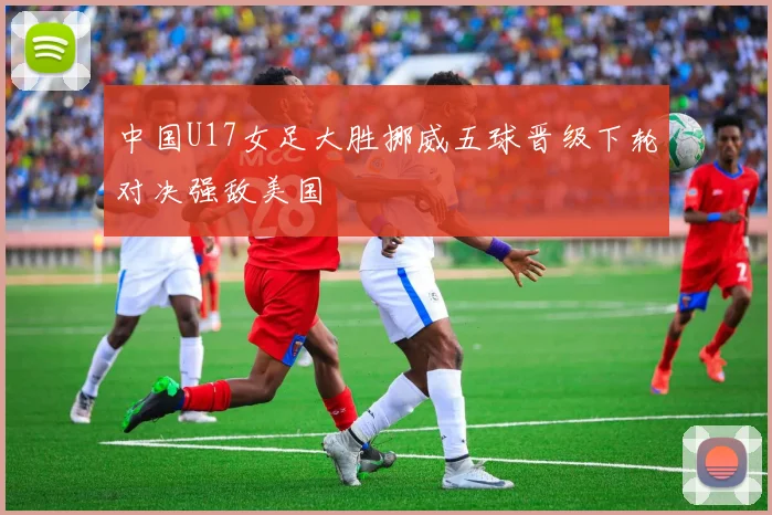 中国U17女足大胜挪威五球晋级下轮对决强敌美国
