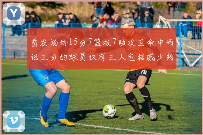 首发场均15分7篮板7助攻且命中两记三分的球员仅有三人包括威少约基奇和077