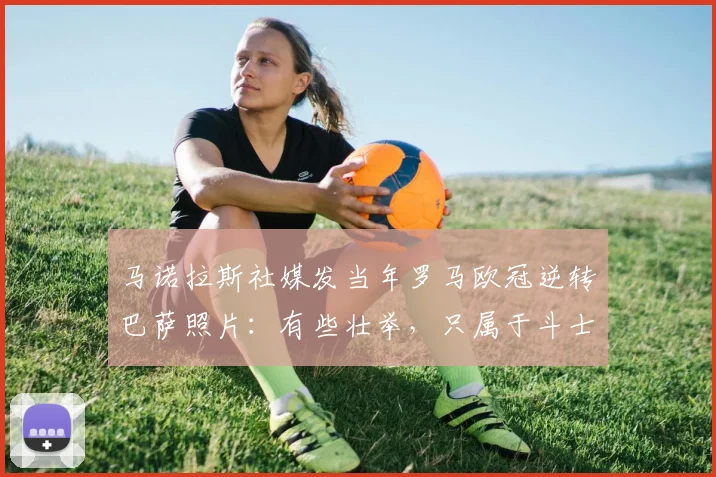 马诺拉斯社媒发当年罗马欧冠逆转巴萨照片：有些壮举，只属于斗士